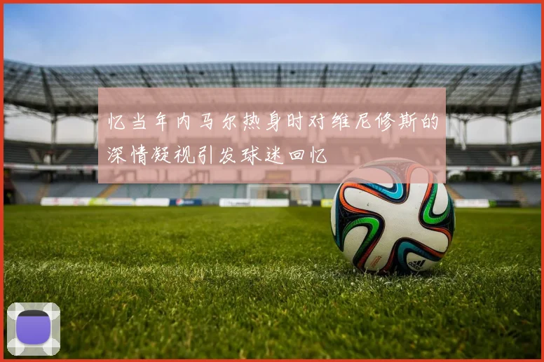 忆当年内马尔热身时对维尼修斯的深情凝视引发球迷回忆
