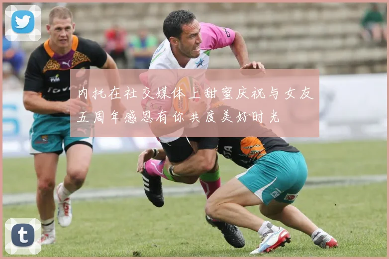 内托在社交媒体上甜蜜庆祝与女友五周年感恩有你共度美好时光