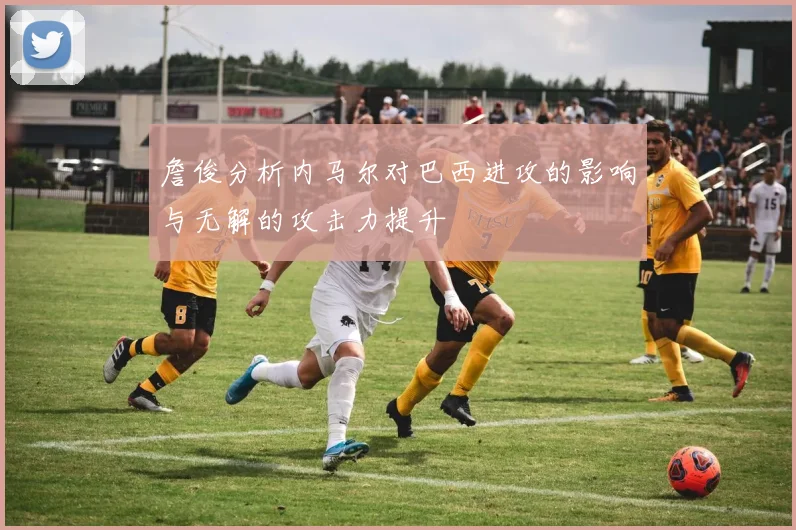 詹俊分析内马尔对巴西进攻的影响与无解的攻击力提升