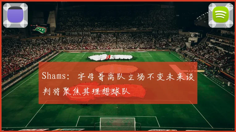 Shams：字母哥离队立场不变未来谈判将聚焦其理想球队