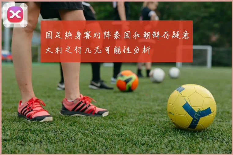 国足热身赛对阵泰国和朝鲜存疑意大利之行几无可能性分析