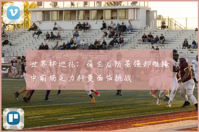 世界杯巡礼：荷兰后防虽强却难掩中前场乏力科曼面临挑战