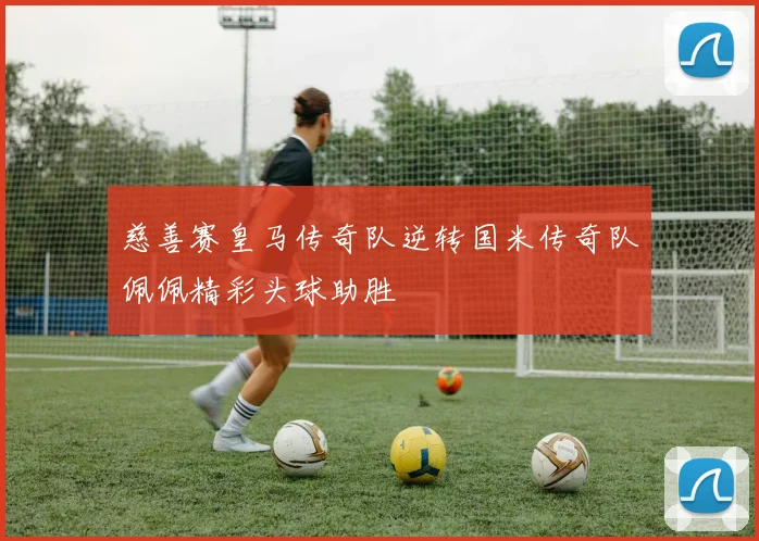 慈善赛皇马传奇队逆转国米传奇队佩佩精彩头球助胜