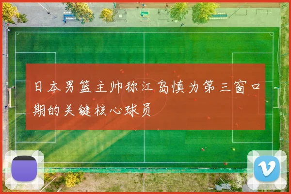 日本男篮主帅称江岛慎为第三窗口期的关键核心球员