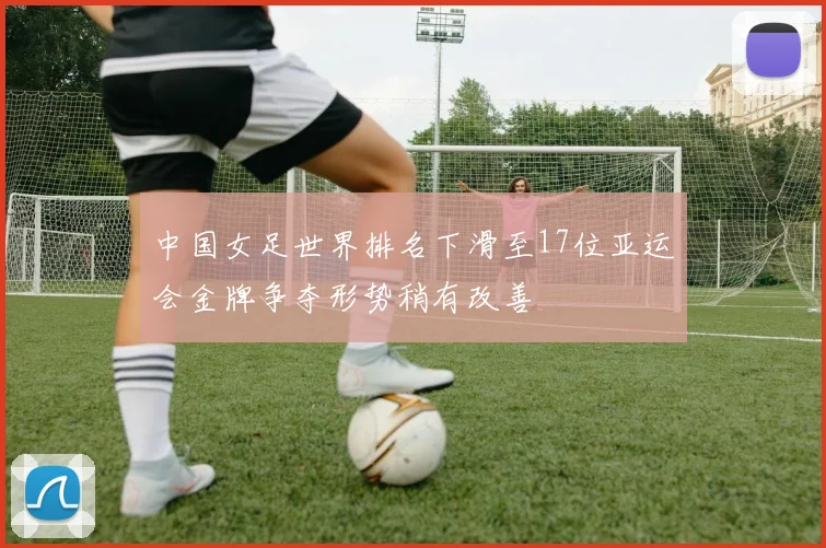 中国女足世界排名下滑至17位亚运会金牌争夺形势稍有改善