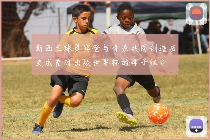 新西兰球员宾登与母亲共同创造历史成首对出战世界杯的母子组合