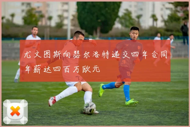 尤文图斯向瑟尔洛特递交四年合同年薪达四百万欧元