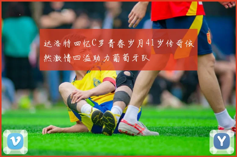 达洛特回忆C罗青春岁月41岁传奇依然激情四溢助力葡萄牙队