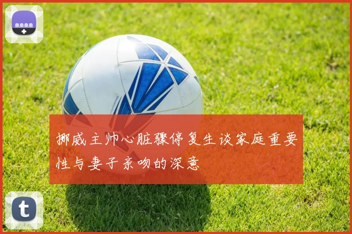 挪威主帅心脏骤停复生谈家庭重要性与妻子亲吻的深意
