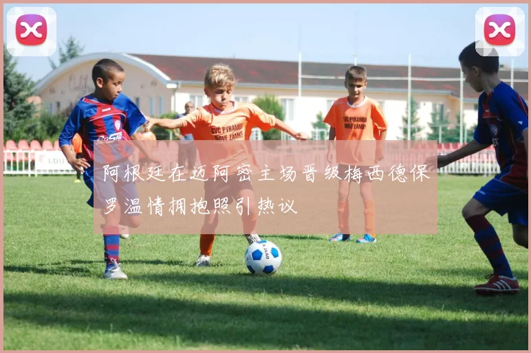 阿根廷在迈阿密主场晋级梅西德保罗温情拥抱照引热议