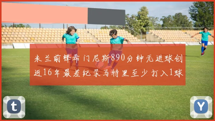 米兰前锋希门尼斯890分钟无进球创近16年最差纪录马特里至少打入1球