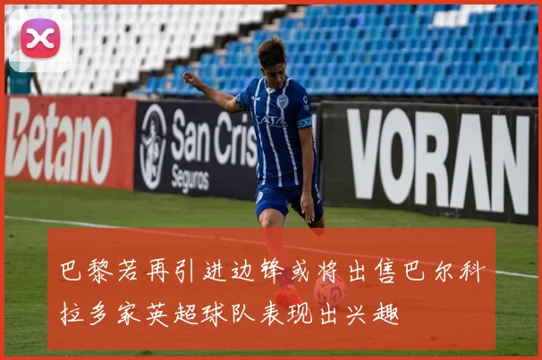 巴黎若再引进边锋或将出售巴尔科拉多家英超球队表现出兴趣