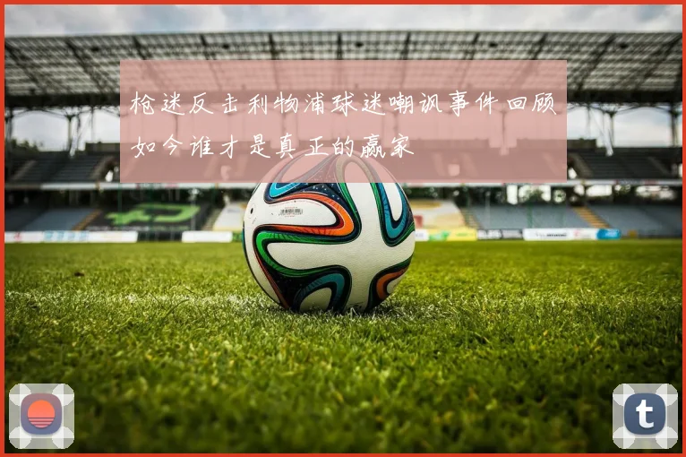 枪迷反击利物浦球迷嘲讽事件回顾如今谁才是真正的赢家