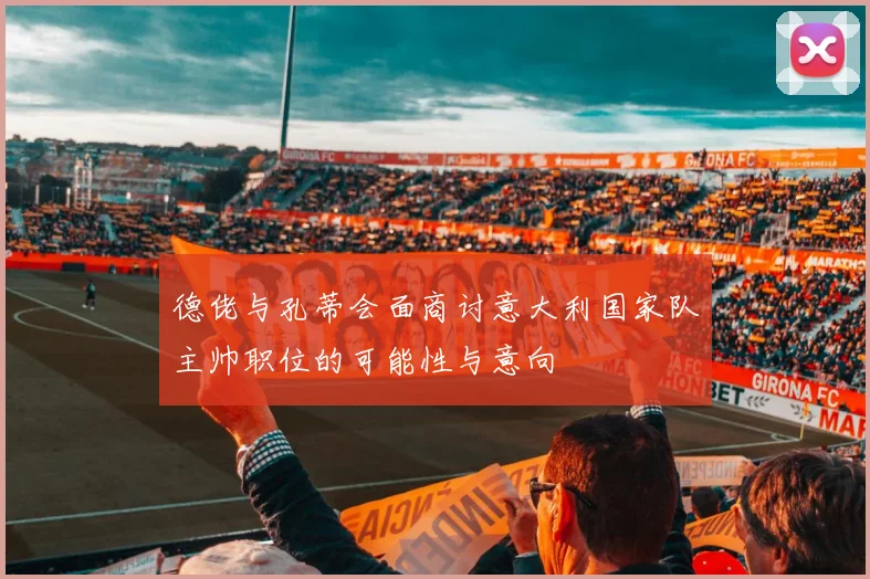 德佬与孔蒂会面商讨意大利国家队主帅职位的可能性与意向