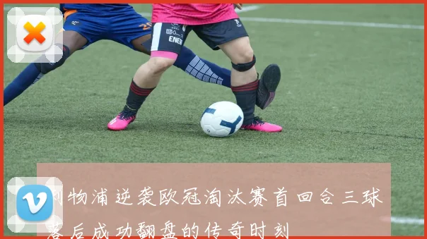 利物浦逆袭欧冠淘汰赛首回合三球落后成功翻盘的传奇时刻
