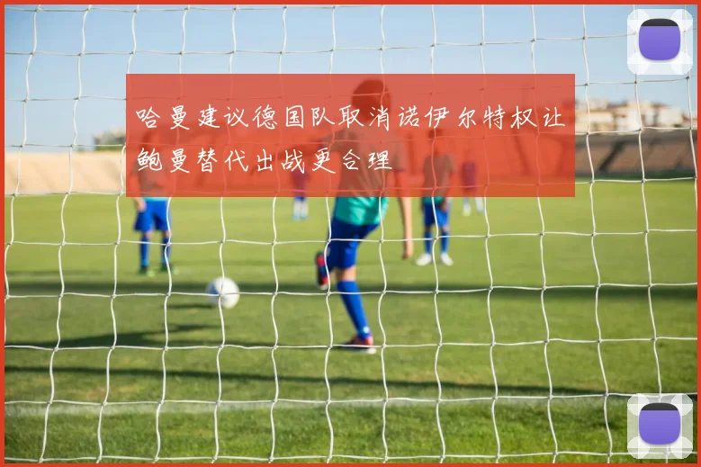 哈曼建议德国队取消诺伊尔特权让鲍曼替代出战更合理