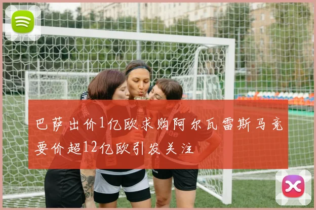 巴萨出价1亿欧求购阿尔瓦雷斯马竞要价超12亿欧引发关注