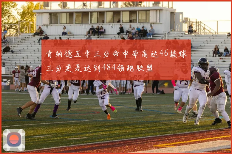 肯纳德五季三分命中率高达46接球三分更是达到484领跑联盟