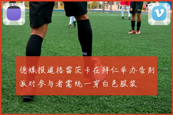德媒报道格雷茨卡在拜仁举办告别派对参与者需统一穿白色服装