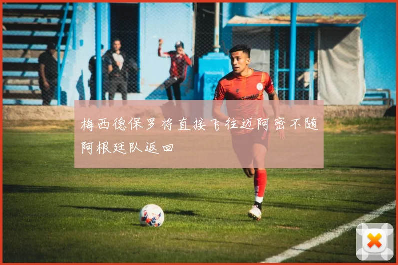 梅西德保罗将直接飞往迈阿密不随阿根廷队返回
