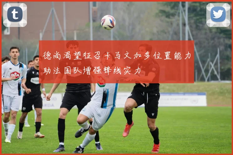 德尚渴望征召卡马文加多位置能力助法国队增强锋线实力