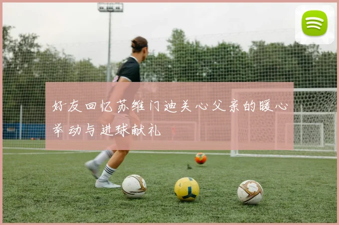 好友回忆苏维门迪关心父亲的暖心举动与进球献礼