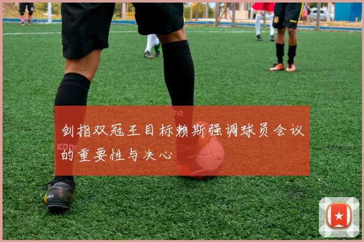 剑指双冠王目标赖斯强调球员会议的重要性与决心