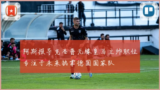 阿斯报导克洛普无缘皇马主帅职位专注于未来执掌德国国家队
