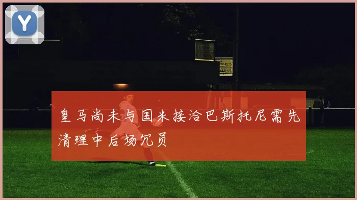 皇马尚未与国米接洽巴斯托尼需先清理中后场冗员