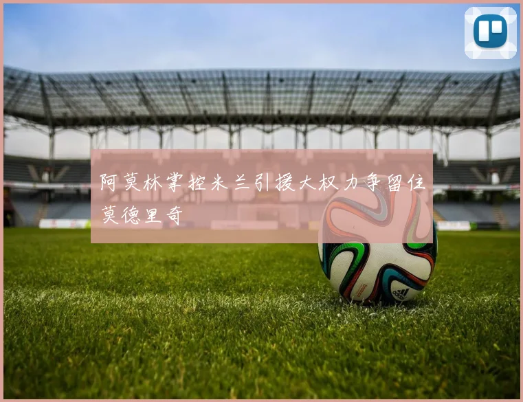 阿莫林掌控米兰引援大权力争留住莫德里奇