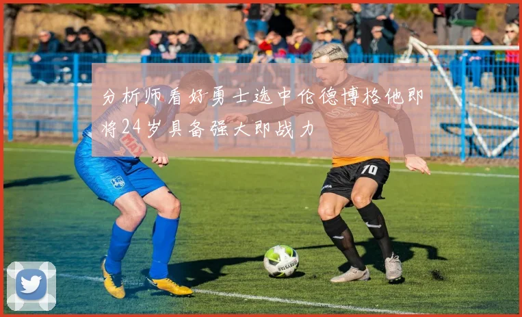分析师看好勇士选中伦德博格他即将24岁具备强大即战力