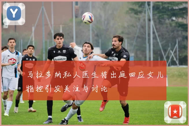马拉多纳私人医生将出庭回应女儿指控引发关注与讨论