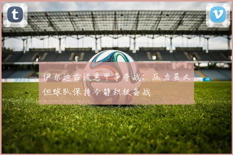 伊尔迪兹谈意甲争夺战：压力虽大但球队保持冷静积极备战
