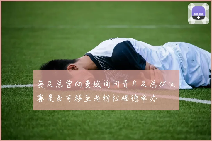 英足总曾向曼城询问青年足总杯决赛是否可移至老特拉福德举办