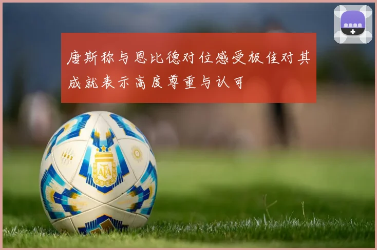 唐斯称与恩比德对位感受极佳对其成就表示高度尊重与认可
