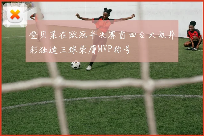 登贝莱在欧冠半决赛首回合大放异彩独造三球荣膺MVP称号