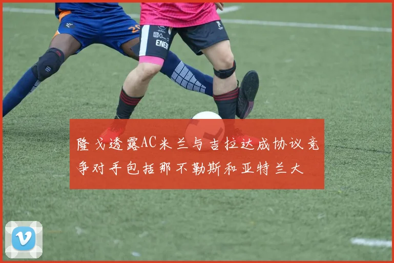 隆戈透露AC米兰与吉拉达成协议竞争对手包括那不勒斯和亚特兰大