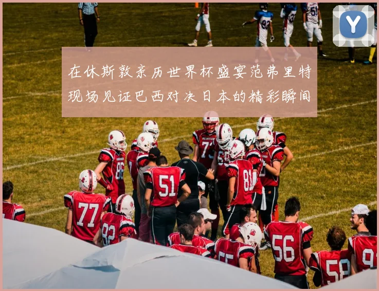 在休斯敦亲历世界杯盛宴范弗里特现场见证巴西对决日本的精彩瞬间