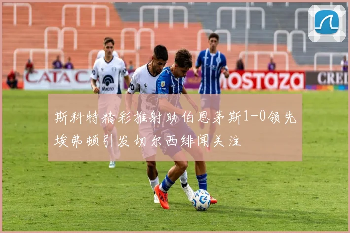 斯科特精彩推射助伯恩茅斯1-0领先埃弗顿引发切尔西绯闻关注