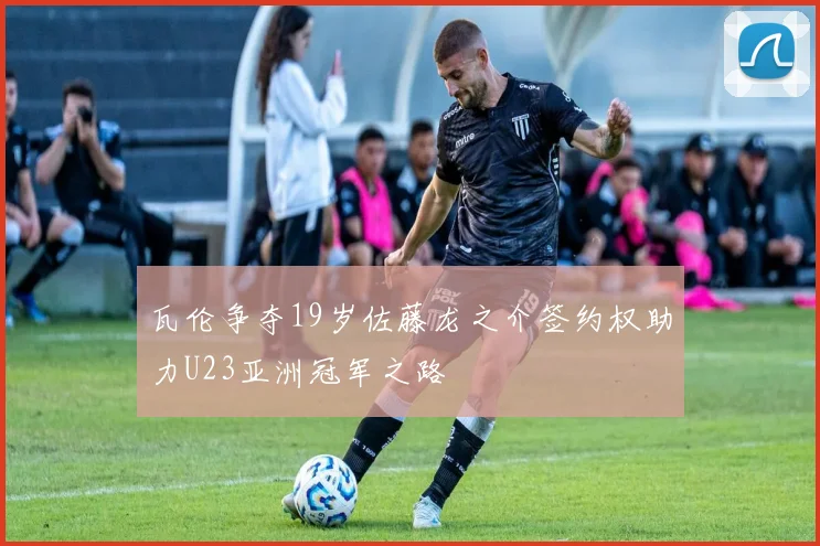瓦伦争夺19岁佐藤龙之介签约权助力U23亚洲冠军之路