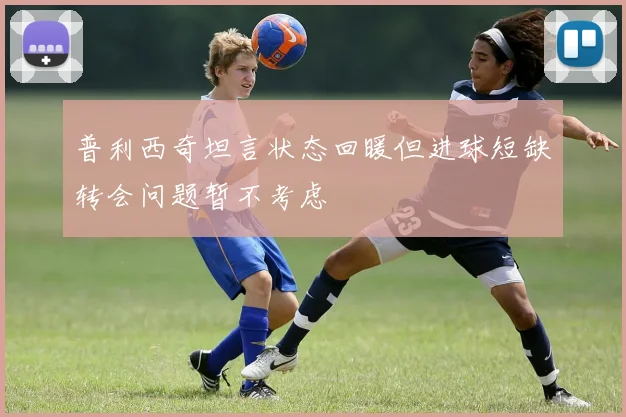 普利西奇坦言状态回暖但进球短缺转会问题暂不考虑