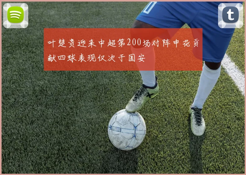 叶楚贵迎来中超第200场对阵申花贡献四球表现仅次于国安