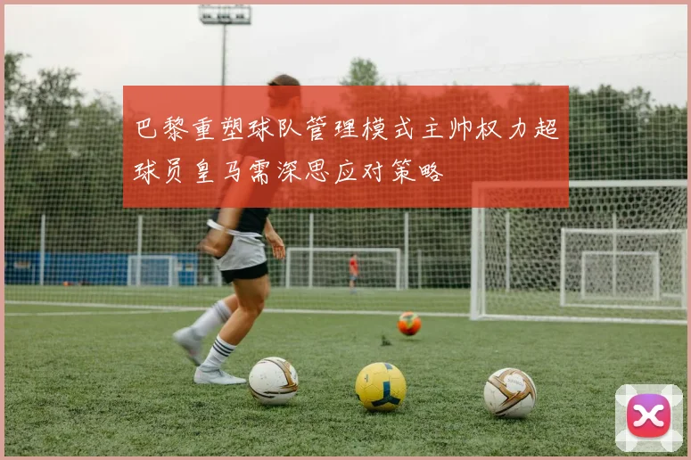 巴黎重塑球队管理模式主帅权力超球员皇马需深思应对策略